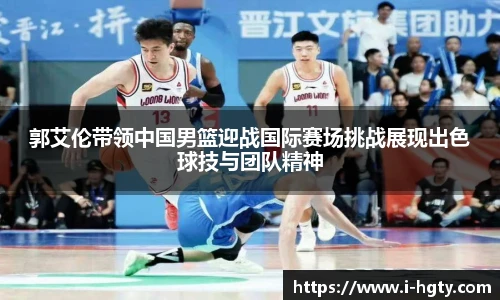 郭艾伦带领中国男篮迎战国际赛场挑战展现出色球技与团队精神