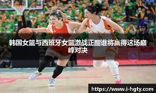 韩国女篮与西班牙女篮激战正酣谁将赢得这场巅峰对决