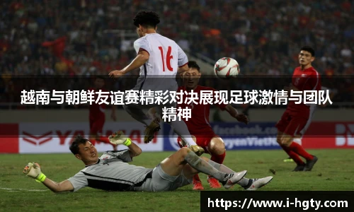 越南与朝鲜友谊赛精彩对决展现足球激情与团队精神